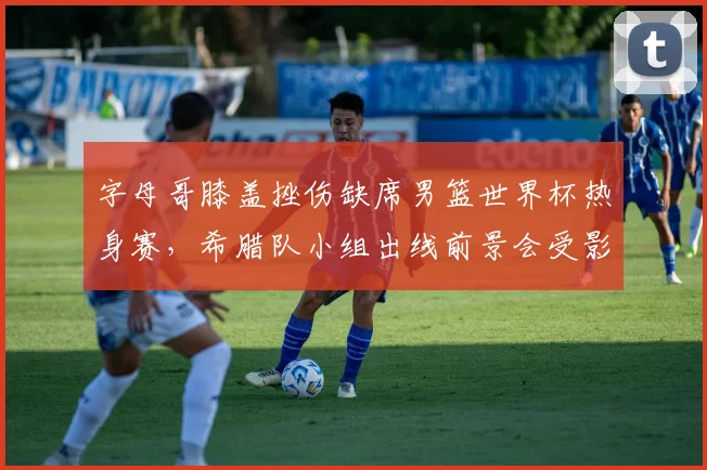 字母哥膝盖挫伤缺席男篮世界杯热身赛，希腊队小组出线前景会受影响吗？